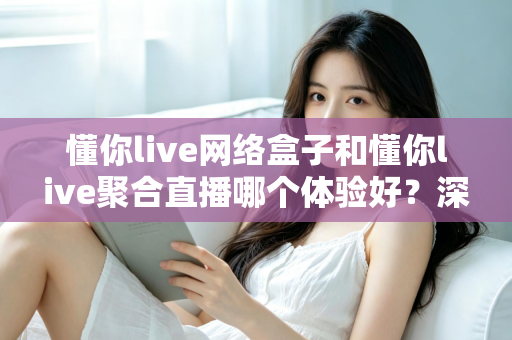 懂你live网络盒子和懂你live聚合直播哪个体验好?深度对比帮你选对家庭观影方案 懂你live网络盒子和懂你live聚合直播哪个体验好?深度对比帮你选对家庭观影方案