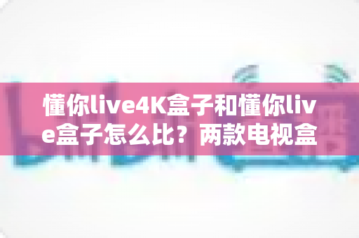 懂你live4K盒子和懂你live盒子怎么比？两款电视盒子全面评测与选购指南