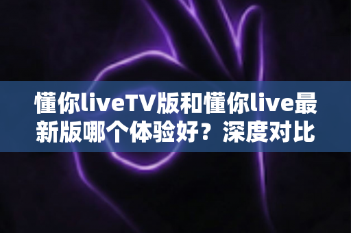 懂你liveTV版和懂你live最新版哪个体验好？深度对比评测帮你选出最适合自己的版本