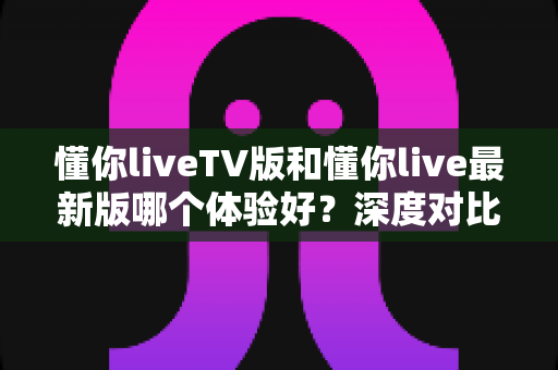 懂你liveTV版和懂你live最新版哪个体验好？深度对比评测帮你选出最适合自己的版本