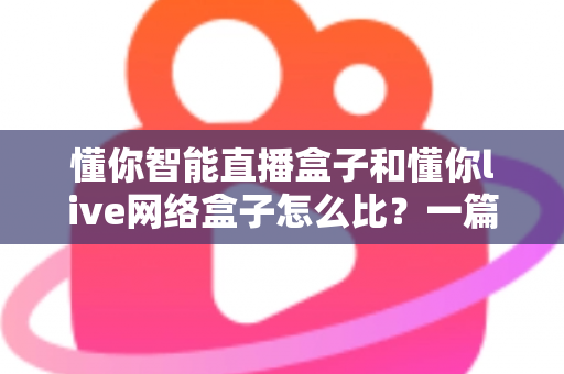 懂你智能直播盒子和懂你live网络盒子怎么比?一篇全面对比指南帮你选对不踩坑 懂你智能直播盒子和懂你live网络盒子怎么比?一篇全面对比指南帮你选对不踩坑