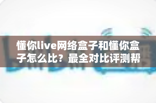 懂你live网络盒子和懂你盒子怎么比？最全对比评测帮你选对电视好伴侣