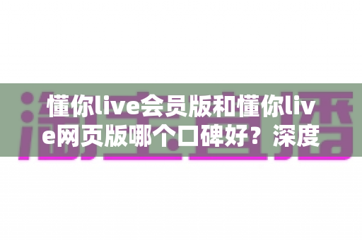 懂你live会员版和懂你live网页版哪个口碑好？深度对比测评助你选对版本不踩坑