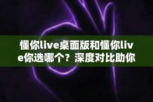 懂你live桌面版和懂你live你选哪个？深度对比助你找到最适合自己的学习方式