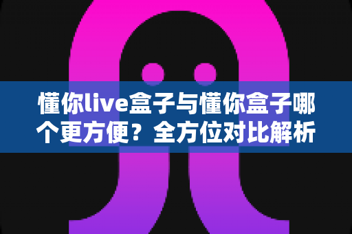 懂你live盒子与懂你盒子哪个更方便?全方位对比解析,看完再买不后悔 懂你live盒子与懂你盒子哪个更方便?全方位对比解析,看完再买不后悔