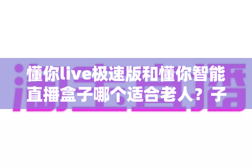 懂你live极速版和懂你智能直播盒子哪个适合老人?子女必看的实用选购指南 懂你live极速版和懂你智能直播盒子哪个适合老人?子女必看的实用选购指南