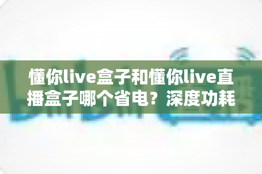 懂你live盒子和懂你live直播盒子哪个省电？深度功耗对比与省电选购全攻略