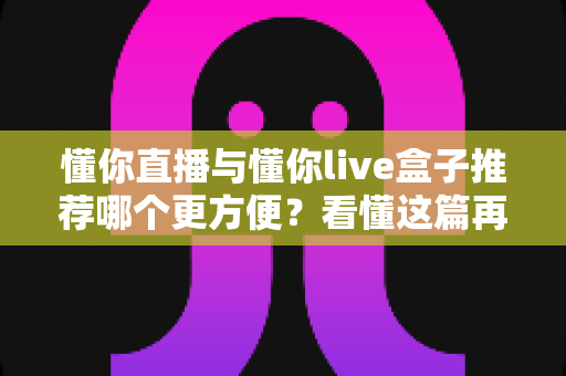 懂你直播与懂你live盒子推荐哪个更方便？看懂这篇再做选择不踩坑