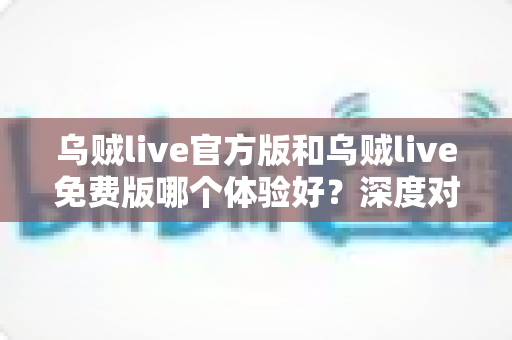 乌贼live官方版和乌贼live免费版哪个体验好？深度对比全面解析，帮你选对版本不踩坑