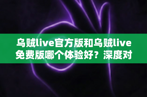 乌贼live官方版和乌贼live免费版哪个体验好？深度对比全面解析，帮你选对版本不踩坑