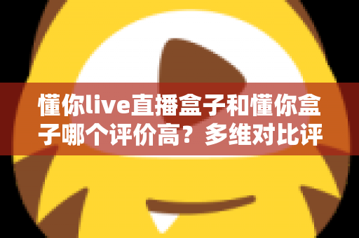 懂你live直播盒子和懂你盒子哪个评价高？多维对比评测告诉你答案