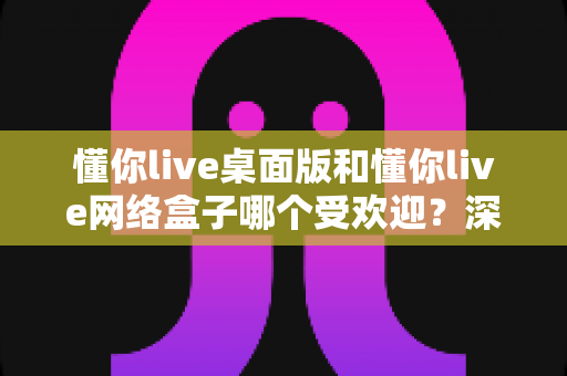 懂你live桌面版和懂你live网络盒子哪个受欢迎？深度对比分析帮你找到最适合的观看方式
