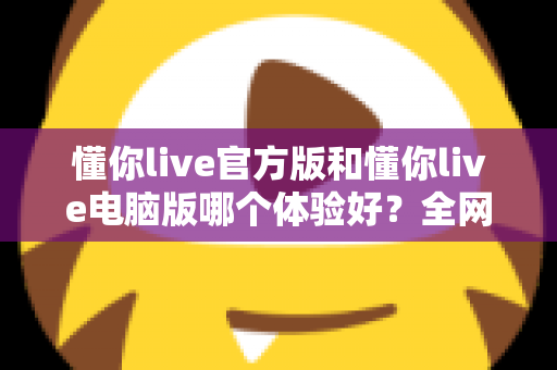 懂你live官方版和懂你live电脑版哪个体验好？全网最全对比测评帮你一次选对