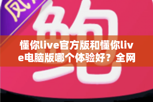 懂你live官方版和懂你live电脑版哪个体验好？全网最全对比测评帮你一次选对