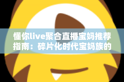 懂你live聚合直播宝妈推荐指南：碎片化时代宝妈族的贴心追播神器全面解析