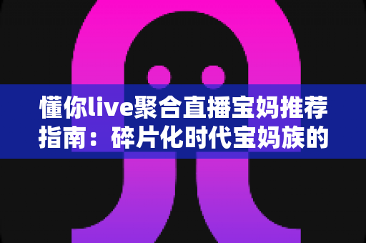 懂你live聚合直播宝妈推荐指南：碎片化时代宝妈族的贴心追播神器全面解析