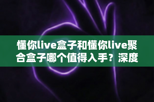 懂你live盒子和懂你live聚合盒子哪个值得入手?深度对比评测帮你选对版本不踩坑 懂你live盒子和懂你live聚合盒子哪个值得入手?深度对比评测帮你选对版本不踩坑