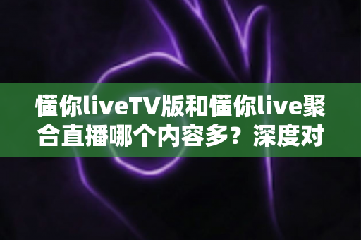 懂你liveTV版和懂你live聚合直播哪个内容多？深度对比与选择指南
