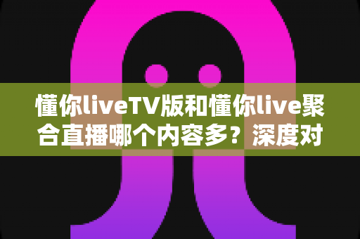 懂你liveTV版和懂你live聚合直播哪个内容多？深度对比与选择指南