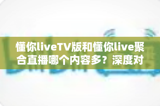 懂你liveTV版和懂你live聚合直播哪个内容多？深度对比与选择指南