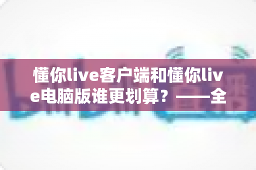 懂你live客户端和懂你live电脑版谁更划算?——全方位深度对比,帮你把钱花在刀刃上 懂你live客户端和懂你live电脑版谁更划算?——全方位深度对比,帮你把钱花在刀刃上