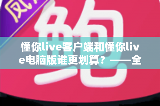 懂你live客户端和懂你live电脑版谁更划算？——全方位深度对比，帮你把钱花在刀刃上