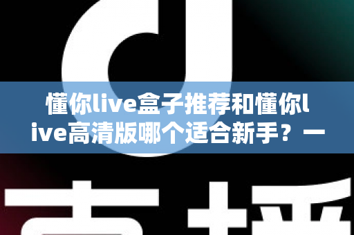 懂你live盒子推荐和懂你live高清版哪个适合新手？一站式新手选型全攻略，看完不再纠结