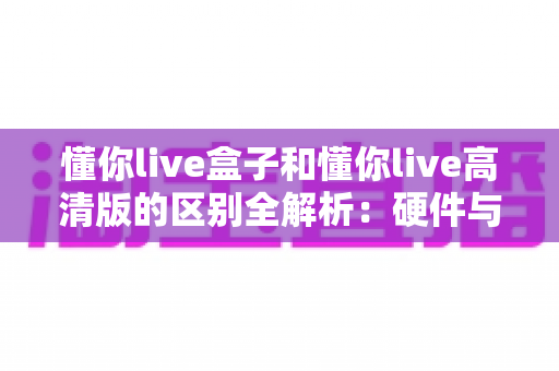 懂你live盒子和懂你live高清版的区别全解析：硬件与软件观影方案该如何选择？