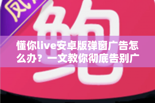 懂你live安卓版弹窗广告怎么办？一文教你彻底告别广告骚扰的实用指南