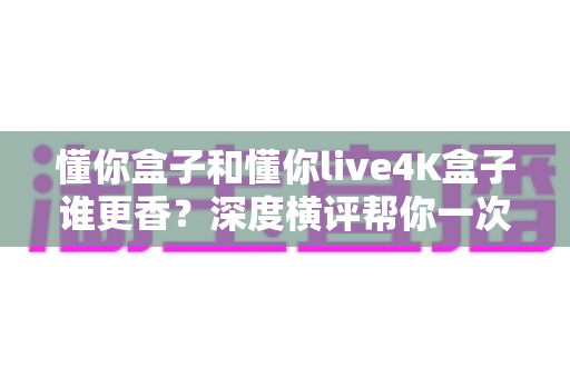 懂你盒子和懂你live4K盒子谁更香？深度横评帮你一次选对不踩坑