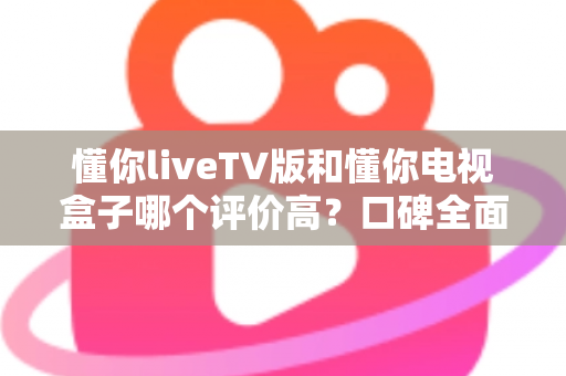 懂你liveTV版和懂你电视盒子哪个评价高?口碑全面对比与选购避坑指南 懂你liveTV版和懂你电视盒子哪个评价高?口碑全面对比与选购避坑指南