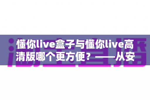 懂你live盒子与懂你live高清版哪个更方便?——从安装、操作到画质的全维度对比指南 懂你live盒子与懂你live高清版哪个更方便?——从安装、操作到画质的全维度对比指南