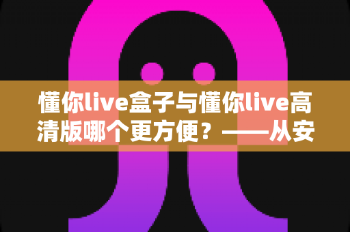 懂你live盒子与懂你live高清版哪个更方便？——从安装、操作到画质的全维度对比指南