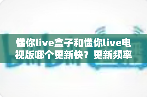 懂你live盒子和懂你live电视版哪个更新快？更新频率全解析与版本选择指南
