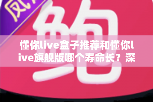 懂你live盒子推荐和懂你live旗舰版哪个寿命长？深度解析两大版本的使用寿命差异，帮你选对不踩坑！