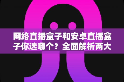 网络直播盒子和安卓直播盒子你选哪个?全面解析两大热门电视盒子的选择指南 网络直播盒子和安卓直播盒子你选哪个?全面解析两大热门电视盒子的选择指南