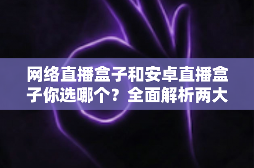 网络直播盒子和安卓直播盒子你选哪个？全面解析两大热门电视盒子的选择指南