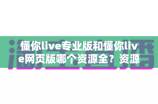 懂你live专业版和懂你live网页版哪个资源全？资源覆盖深度对比与版本选择全攻略