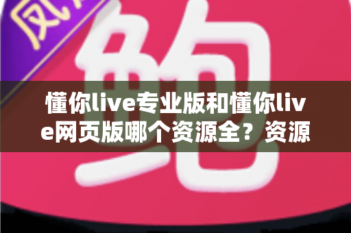 懂你live专业版和懂你live网页版哪个资源全？资源覆盖深度对比与版本选择全攻略