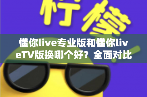 懂你live专业版和懂你liveTV版换哪个好?全面对比帮你选对版本不踩坑 懂你live专业版和懂你liveTV版换哪个好?全面对比帮你选对版本不踩坑