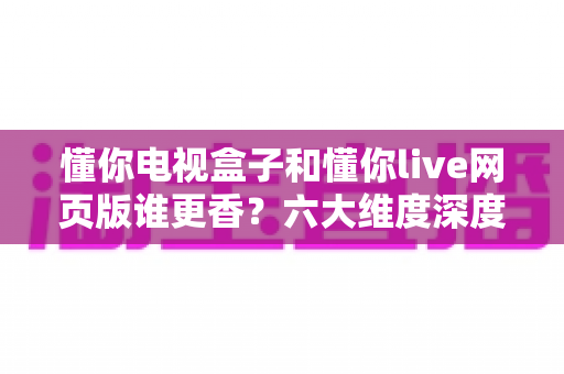懂你电视盒子和懂你live网页版谁更香？六大维度深度对比，帮你找到最合适的观影方案