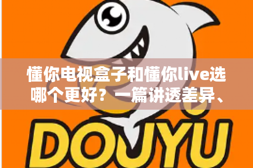 懂你电视盒子和懂你live选哪个更好？一篇讲透差异、成本与适用人群的深度选购指南