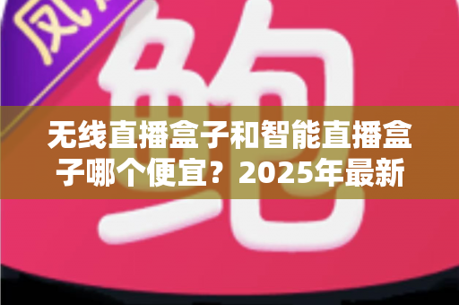 无线直播盒子和智能直播盒子哪个便宜？2025年最新价格对比与选购指南