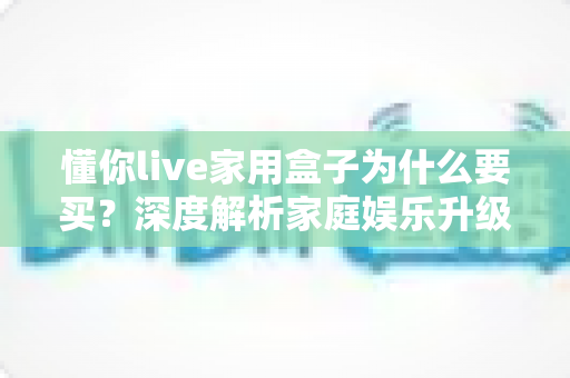 懂你live家用盒子为什么要买?深度解析家庭娱乐升级的明智之选与核心购买理由 懂你live家用盒子为什么要买?深度解析家庭娱乐升级的明智之选与核心购买理由