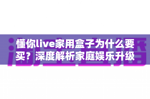 懂你live家用盒子为什么要买?深度解析家庭娱乐升级的明智之选与核心购买理由 懂你live家用盒子为什么要买?深度解析家庭娱乐升级的明智之选与核心购买理由
