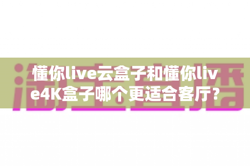 懂你live云盒子和懂你live4K盒子哪个更适合客厅?客厅电视盒子选购全攻略深度对比 懂你live云盒子和懂你live4K盒子哪个更适合客厅?客厅电视盒子选购全攻略深度对比
