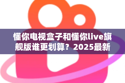 懂你电视盒子和懂你live旗舰版谁更划算？2025最新选购对比指南，看完再下单不花冤枉钱