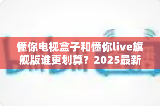 懂你电视盒子和懂你live旗舰版谁更划算？2025最新选购对比指南，看完再下单不花冤枉钱