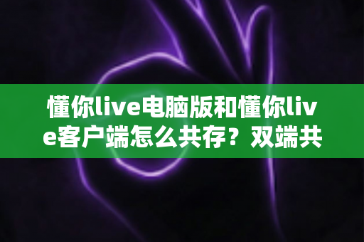 懂你live电脑版和懂你live客户端怎么共存？双端共存安装使用全攻略，一文解决所有疑问