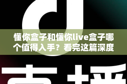 懂你盒子和懂你live盒子哪个值得入手？看完这篇深度对比再下单不后悔